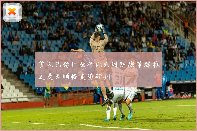 贾汉巴赫什面对比利时防线带球推进是否顺畅走势研判