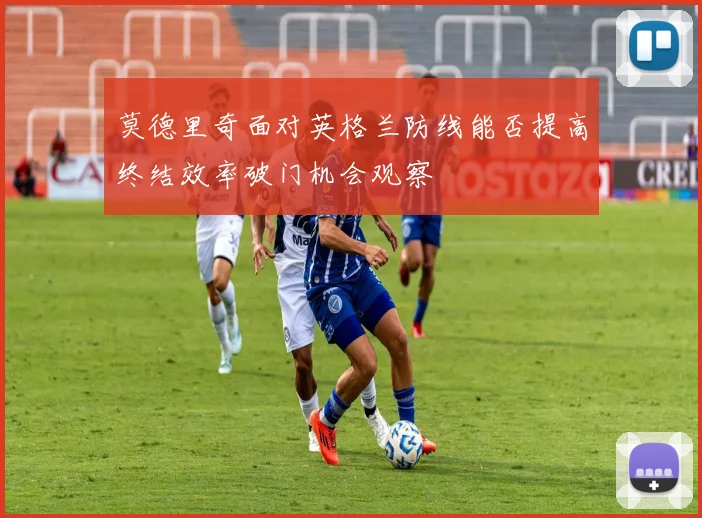 莫德里奇面对英格兰防线能否提高终结效率破门机会观察