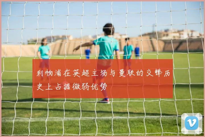 利物浦在英超主场与曼联的交锋历史上占据微弱优势