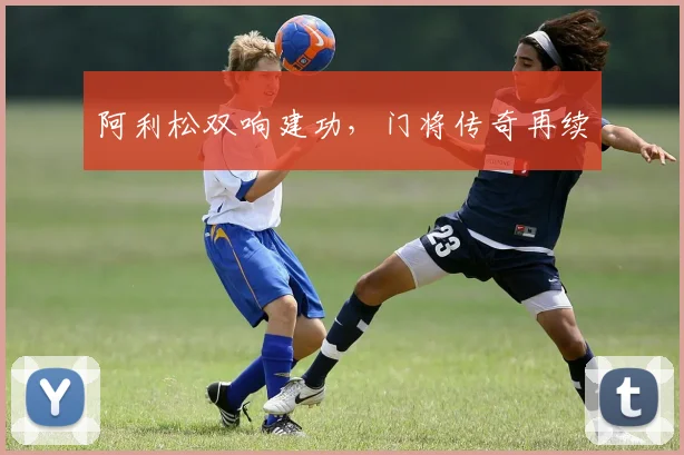 阿利松双响建功，门将传奇再续