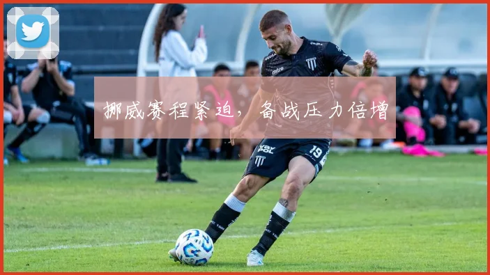 挪威赛程紧迫，备战压力倍增