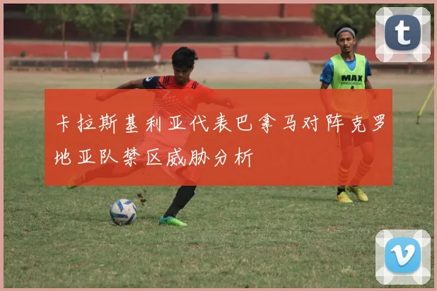 卡拉斯基利亚代表巴拿马对阵克罗地亚队禁区威胁分析