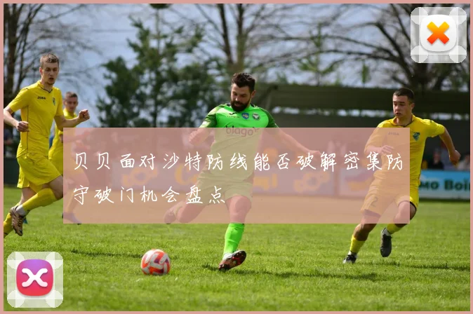 贝贝面对沙特防线能否破解密集防守破门机会盘点