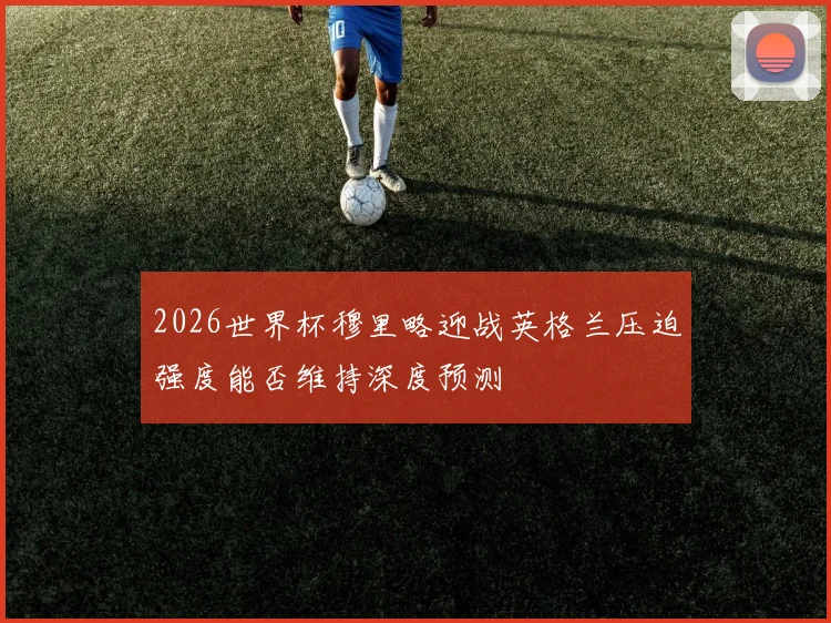 2026世界杯穆里略迎战英格兰压迫强度能否维持深度预测