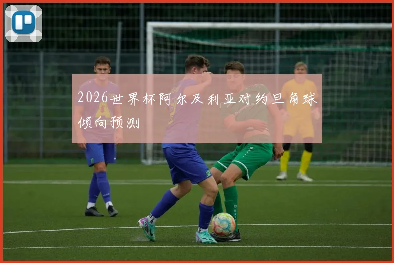 2026世界杯阿尔及利亚对约旦角球倾向预测
