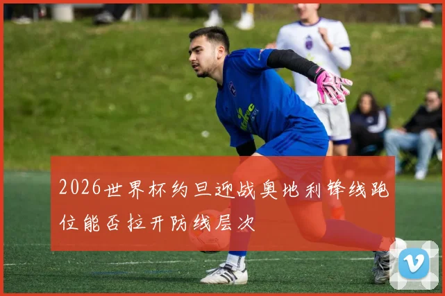 2026世界杯约旦迎战奥地利锋线跑位能否拉开防线层次