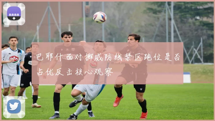 巴耶什面对挪威防线禁区跑位是否占优反击核心观察