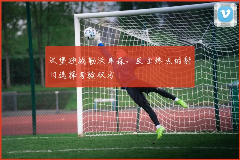 汉堡迎战勒沃库森，反击终点的射门选择考验双方