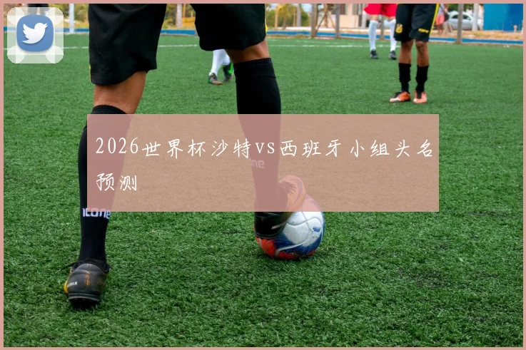 2026世界杯沙特vs西班牙小组头名预测