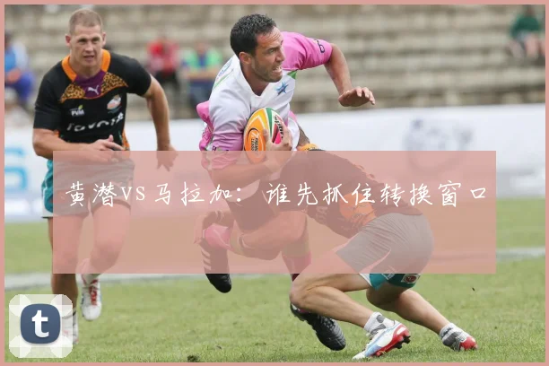 黄潜vs马拉加：谁先抓住转换窗口