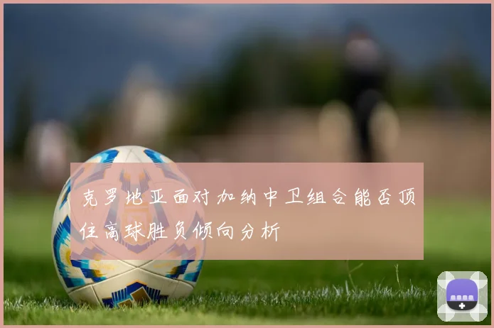 克罗地亚面对加纳中卫组合能否顶住高球胜负倾向分析
