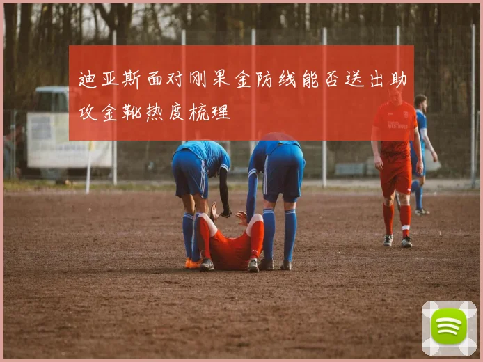 迪亚斯面对刚果金防线能否送出助攻金靴热度梳理