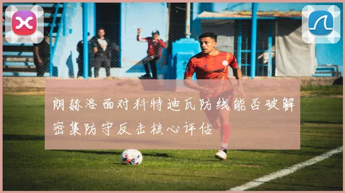 朗赫洛面对科特迪瓦防线能否破解密集防守反击核心评估