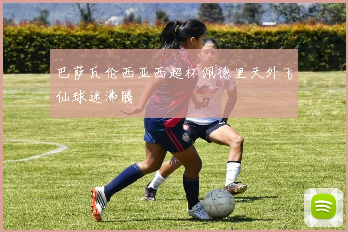 巴萨瓦伦西亚西超杯佩德里天外飞仙球迷沸腾