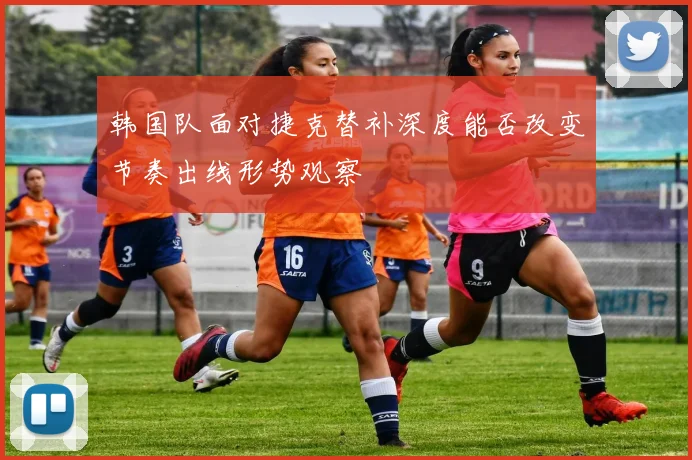 韩国队面对捷克替补深度能否改变节奏出线形势观察