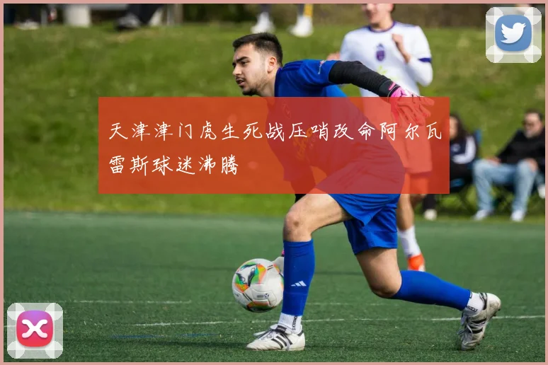 天津津门虎生死战压哨改命阿尔瓦雷斯球迷沸腾