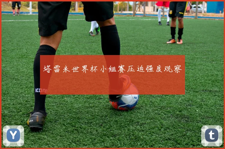 塔雷米世界杯小组赛压迫强度观察