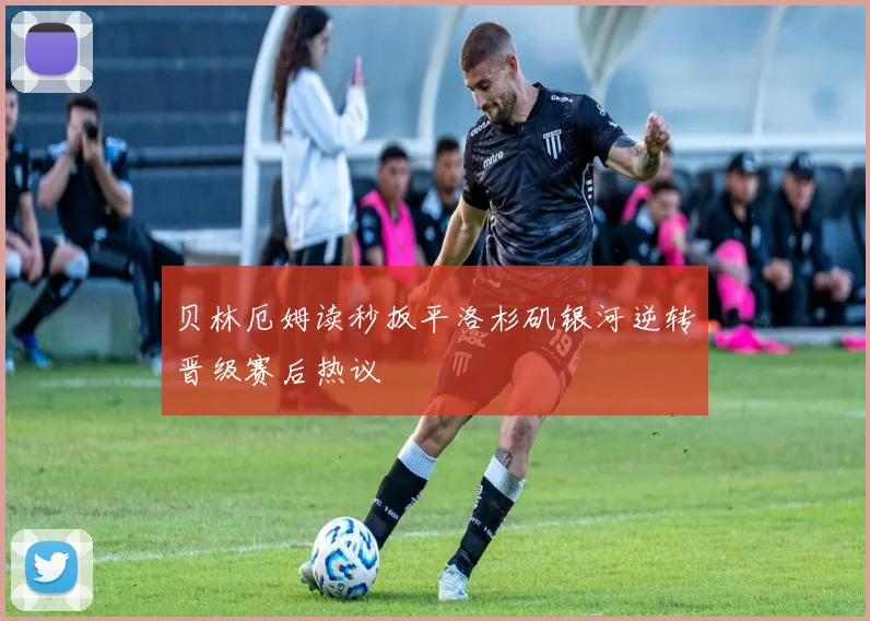 贝林厄姆读秒扳平洛杉矶银河逆转晋级赛后热议