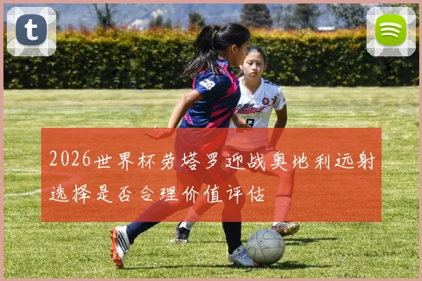2026世界杯劳塔罗迎战奥地利远射选择是否合理价值评估