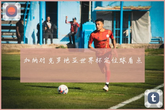 加纳对克罗地亚世界杯定位球看点