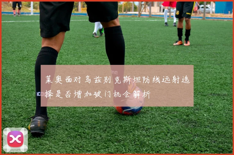 莱奥面对乌兹别克斯坦防线远射选择是否增加破门机会解析