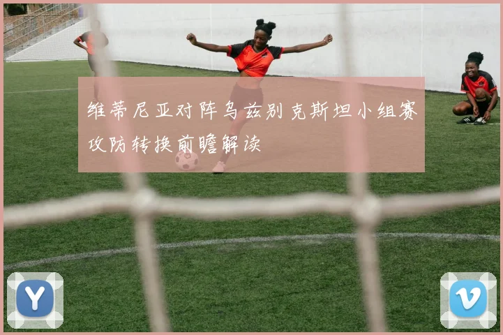 维蒂尼亚对阵乌兹别克斯坦小组赛攻防转换前瞻解读