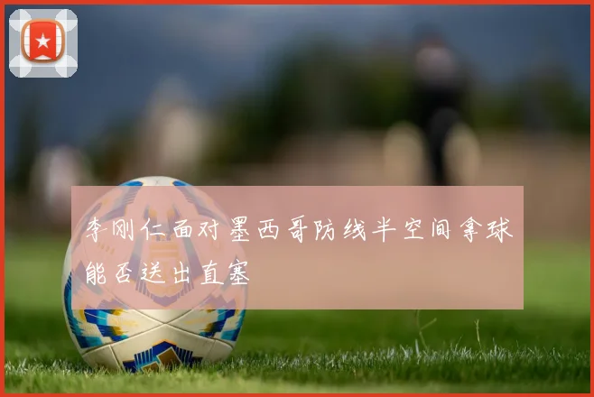 李刚仁面对墨西哥防线半空间拿球能否送出直塞