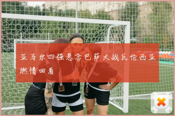 亚马尔四强悬念巴萨大战瓦伦西亚燃情回看