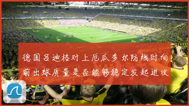 德国吕迪格对上厄瓜多尔防线时向前出球质量是否能够稳定发起进攻